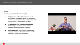 Brand
Integrate your brand naturally and meaningfully.
● Brand placement matters. When optimising for ad
recall, integrate your brand in the first five seconds. For
awareness and consideration, place your brand later and
focus on building a connection with the viewer.4
● Try to show your brand or product in natural usage.
This has a higher association with ad recall and
viewership versus logos in supers or overlays.5
● Reinforce with audio. Audio mentions of a brand are
associated with increased brand lift. Consider including
your brand or product name in voiceover.6
 