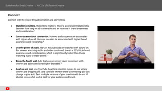 Connect
Connect with the viewer through emotion and storytelling.
● Watchtime matters. Watchtime matters. There’s a consistent relationship
between how long an ad is viewable and an increase in brand awareness
and consideration.7
● Create an emotional connection. Humour and suspense are associated
with higher ad recall. Humour can also be associated with higher brand
awareness and viewership.8
● Use the power of audio. 95% of YouTube ads are watched with sound on.
For viewers watching audio and video combined, there’s a 20% lift in brand
awareness and consideration, which is significantly higher than those
watching audio or video alone.9
● Break the fourth wall. Ads that use on-screen talent to connect with
viewers are associated with higher brand lift.10
● Analyse and test. Use YouTube Analytics retention curves to see where
viewers are dropping off, and consider whether there’s something you can
change in your edit. Test multiple versions of your creative with brand lift
studies to see what works best for your audience and brand.
 