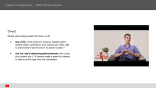 Direct
Clearly state what you want the viewer to do.
● Use a CTA. Invite viewers to visit your website, watch
another video, subscribe to your channel, etc. Clear calls
to action drive brand lift, even if no action is taken.11
● Use YouTube’s interactive platform features. Info Cards,
End Screens and CTA overlays make it easier for viewers
to take an action right from the video player.
 
