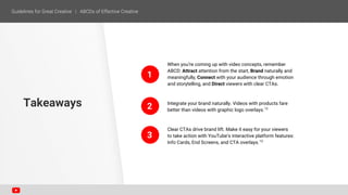 When you’re coming up with video concepts, remember
ABCD: Attract attention from the start, Brand naturally and
meaningfully, Connect with your audience through emotion
and storytelling, and Direct viewers with clear CTAs.
Integrate your brand naturally. Videos with products fare
better than videos with graphic logo overlays.12
Clear CTAs drive brand lift. Make it easy for your viewers
to take action with YouTube’s interactive platform features:
Info Cards, End Screens, and CTA overlays.13
Takeaways
1
2
3
 