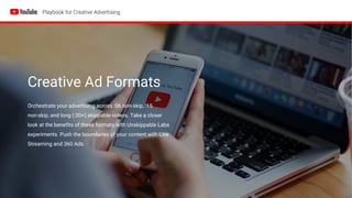 Creative Ad Formats
Orchestrate your advertising across :06 non-skip, :15
non-skip, and long (:30+) skippable videos. Take a closer
look at the benefits of these formats with Unskippable Labs
experiments. Push the boundaries of your content with Live
Streaming and 360 Ads.
 