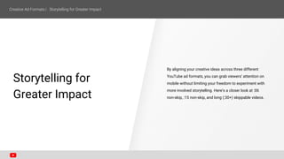 SECTION ONE
Storytelling for
Greater Impact
By aligning your creative ideas across three different
YouTube ad formats, you can grab viewers’ attention on
mobile without limiting your freedom to experiment with
more involved storytelling. Here’s a closer look at :06
non-skip, :15 non-skip, and long (:30+) skippable videos.
 