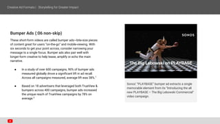 Bumper Ads (:06 non-skip)
These short-form videos are called bumper ads—bite-size pieces
of content great for users “on-the-go” and mobile-viewing. With
six seconds to get your point across, consider narrowing your
message to a single focus. Bumper ads also pair well with
longer-form creative to help tease, amplify or echo the main
narrative.
● In a study of over 600 campaigns, 90% of bumper ads
measured globally drove a significant lift in ad recall.
Across all campaigns measured, average lift was 38%.1
● Based on 18 advertisers that leveraged both TrueView &
bumpers across 400 campaigns, bumper ads increased
the unique reach of TrueView campaigns by 78% on
average.2
Sonos’ “PLAYBASE” bumper ad extracts a single
memorable element from its “Introducing the all
new PLAYBASE – The Big Lebowski Commercial”
video campaign.
 