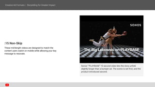 Sonos’ “PLAYBASE” 15 second video lets the story unfold
slightly longer than a bumper ad. The scene is set first, and the
product introduced second.
:15 Non-Skip
These mid-length videos are designed to match the
content users watch on mobile while allowing your key
message to resonate.
 