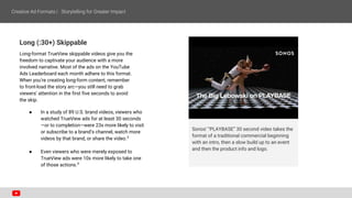 Long (:30+) Skippable
Long-format TrueView skippable videos give you the
freedom to captivate your audience with a more
involved narrative. Most of the ads on the YouTube
Ads Leaderboard each month adhere to this format.
When you’re creating long-form content, remember
to front-load the story arc—you still need to grab
viewers’ attention in the first five seconds to avoid
the skip.
● In a study of 89 U.S. brand videos, viewers who
watched TrueView ads for at least 30 seconds
—or to completion—were 23x more likely to visit
or subscribe to a brand’s channel, watch more
videos by that brand, or share the video.3
● Even viewers who were merely exposed to
TrueView ads were 10x more likely to take one
of those actions.4
Sonos’ “PLAYBASE” 30 second video takes the
format of a traditional commercial beginning
with an intro, then a slow build up to an event
and then the product info and logo.
 