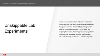 Unskippable Lab
Experiments
Today’s viewers are impatient and wield considerable
control over what they watch. How can advertisers break
through and hold their attention? By designing content
based on a hypothesis, showing it to the world, and
analyzing the reaction, the Unskippable Labs project aims
to find out what people pay attention to and engage
with—and ultimately, what makes a video “unskippable.”
 