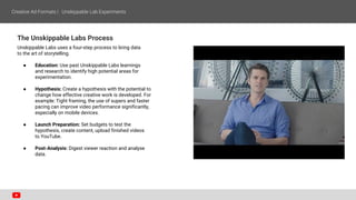 The Unskippable Labs Process
Unskippable Labs uses a four-step process to bring data
to the art of storytelling.
● Education: Use past Unskippable Labs learnings
and research to identify high potential areas for
experimentation.
● Hypothesis: Create a hypothesis with the potential to
change how effective creative work is developed. For
example: Tight framing, the use of supers and faster
pacing can improve video performance significantly,
especially on mobile devices.
● Launch Preparation: Set budgets to test the
hypothesis, create content, upload finished videos
to YouTube.
● Post-Analysis: Digest viewer reaction and analyse
data.
 