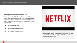 Unskippable Labs and Bumper Ads
YouTube partnered with Netflix to understand if short-form
content could move people and meet brand goals the same way
longer-form content does. After experimenting with different video
lengths, they found that the shortest form—bumper ads—resulted
in the following:
● 56% increase in ad recall.
● 19% increase in brand awareness.
● 300% increase in product interest.5
James Rothwell, Director of Marketing for Netflix Asia, and Taka
Osaki, Vice President of Marketing for Netflix Asia, discuss the
the bumper ads experiment.
 