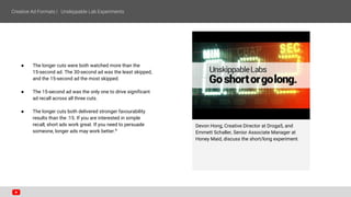 Devon Hong, Creative Director at Droga5, and
Emmett Schaller, Senior Associate Manager at
Honey Maid, discuss the short/long experiment.
● The longer cuts were both watched more than the
15-second ad. The 30-second ad was the least skipped,
and the 15-second ad the most skipped.
● The 15-second ad was the only one to drive significant
ad recall across all three cuts.
● The longer cuts both delivered stronger favourability
results than the :15. If you are interested in simple
recall, short ads work great. If you need to persuade
someone, longer ads may work better.6
 