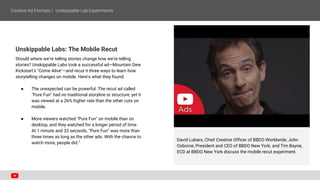 Unskippable Labs: The Mobile Recut
Should where we're telling stories change how we're telling
stories? Unskippable Labs took a successful ad—Mountain Dew
Kickstart's "Come Alive"—and recut it three ways to learn how
storytelling changes on mobile. Here’s what they found:
● The unexpected can be powerful. The recut ad called
"Pure Fun" had no traditional storyline or structure, yet it
was viewed at a 26% higher rate than the other cuts on
mobile.
● More viewers watched "Pure Fun" on mobile than on
desktop, and they watched for a longer period of time.
At 1 minute and 33 seconds, “Pure Fun” was more than
three times as long as the other ads. With the chance to
watch more, people did.7 David Lubars, Chief Creative Officer of BBDO Worldwide, John
Osborne, President and CEO of BBDO New York, and Tim Bayne,
ECD at BBDO New York discuss the mobile recut experiment.
 