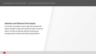 Attention and Influence Drive Impact
On YouTube, it’s possible to create a video that resonates with
millions of people—a video that’s watched by choice, not seen by
chance. YouTube can build your brand by connecting your
message with your audience where they’re paying attention.
 