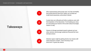 After experimenting with bumper ads, YouTube and Netflix
discovered that the short-form videos can increase ad
recall, brand awareness, and product interest.
A great story can still grab and hold an audience, even with
the temptation of the skip button. Front-loading your story
arc and putting your brand on the screen early encourages
viewers to stay.
Viewers of all ages gravitated toward a glossier ad over
other versions, and younger audiences favoured the more
intimate version.
Attention spans might be getting shorter, but viewers still
watch long-form content —even choosing it over
short-form—if given the chance.
Takeaways
1
2
3
4
 