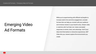 Emerging Video
Ad Formats
While you’re experimenting with different ad lengths to
increase watch time and drive engagement, consider
formats that can help you connect with your audience
and immerse viewers in your brand’s story. Stream video
in real-time with YouTube Live—share unscripted
responses to events, news, and unboxings. And if your
ideas lend themselves to interactive experiences, 360º
Video lets your viewers explore the environments you
create.
 