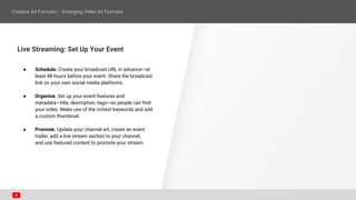 Live Streaming: Set Up Your Event
● Schedule. Create your broadcast URL in advance—at
least 48 hours before your event. Share the broadcast
link on your own social media platforms.
● Organise. Set up your event features and
metadata—title, description, tags—so people can find
your video. Make use of the richest keywords and add
a custom thumbnail.
● Promote. Update your channel art, create an event
trailer, add a live stream section to your channel,
and use featured content to promote your stream.
 