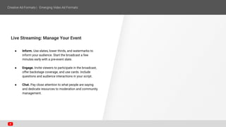 Live Streaming: Manage Your Event
● Inform. Use slates, lower thirds, and watermarks to
inform your audience. Start the broadcast a few
minutes early with a pre-event slate.
● Engage. Invite viewers to participate in the broadcast,
offer backstage coverage, and use cards. Include
questions and audience interactions in your script.
● Chat. Pay close attention to what people are saying
and dedicate resources to moderation and community
management.
 