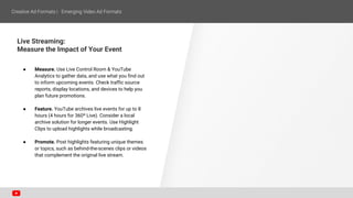 Live Streaming:
Measure the Impact of Your Event
● Measure. Use Live Control Room & YouTube
Analytics to gather data, and use what you find out
to inform upcoming events. Check traffic source
reports, display locations, and devices to help you
plan future promotions.
● Feature. YouTube archives live events for up to 8
hours (4 hours for 360º Live). Consider a local
archive solution for longer events. Use Highlight
Clips to upload highlights while broadcasting.
● Promote. Post highlights featuring unique themes
or topics, such as behind-the-scenes clips or videos
that complement the original live stream.
 