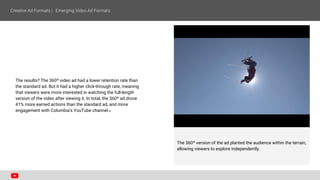 The results? The 360º video ad had a lower retention rate than
the standard ad. But it had a higher click-through rate, meaning
that viewers were more interested in watching the full-length
version of the video after viewing it. In total, the 360º ad drove
41% more earned actions than the standard ad, and more
engagement with Columbia's YouTube channel.8
The 360º version of the ad planted the audience within the terrain,
allowing viewers to explore independently.
 