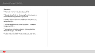 Sources:
1, 2
YouTube Internal Data, Global, July 2016.
3, 4
Google Meta-Analysis: Measuring TrueView Impact on
Brand Channel Engagement, August 2015.
5
“Netflix - Unskippable Labs and Bumper Ads,” YouTube,
September 2016.
6
“In Video Advertising, Is Longer Stronger?,” Think with
Google, April 2016.
7
“Mobile Video Advertising: Making Unskippable Ads,”
Think with Google, June 2015.
8
“Is 360 Video Worth It?,” Think with Google, July 2016.
 