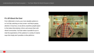It’s All About the User
From millennials to moms, your most valuable audience is
on YouTube, watching on every screen—and they’re paying
attention. At any hour, on any device, anywhere, people expect
to find videos that entertain, inform, and connect them with
vibrant communities. YouTube makes it possible for you to
meet the expectations of this audience in a variety of creative
ways that simply aren’t possible on other platforms.
 