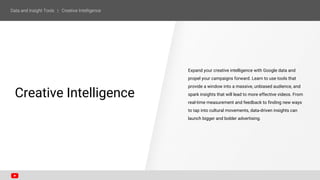 Expand your creative intelligence with Google data and
propel your campaigns forward. Learn to use tools that
provide a window into a massive, unbiased audience, and
spark insights that will lead to more effective videos. From
real-time measurement and feedback to finding new ways
to tap into cultural movements, data-driven insights can
launch bigger and bolder advertising.
SECTION ONE
Creative Intelligence
 