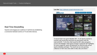 Real-Time Storytelling
Surprise and engage your audience in real-time by establishing
a connection between events on TV and other devices.
Live Site: http://giferator.project-showcase.com/
To launch their new game Madden NFL 15, EA Sports wanted to
connect with young fans and grow its association with the
real-world NFL. To do this, they fused live NFL data and game
scores with Madden video-game footage to generate GIF highlights
for every single NFL game, all delivered via real-time ads across
sports websites and apps. The result was an ever-growing
collection of GIFs fans were able to take, edit, and share.3
 