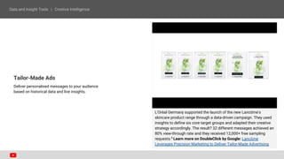 Tailor-Made Ads
Deliver personalised messages to your audience
based on historical data and live insights.
L'Oréal Germany supported the launch of the new Lancôme's
skincare product range through a data-driven campaign. They used
insights to define six core target groups and adapted their creative
strategy accordingly. The result? 32 different messages achieved an
80% view-through rate and they received 12,000+ free sampling
requests.6
Learn more on DoubleClick by Google: Lancôme
Leverages Precision Marketing to Deliver Tailor-Made Advertising
 
