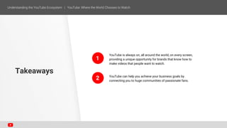 YouTube is always on, all around the world, on every screen,
providing a unique opportunity for brands that know how to
make videos that people want to watch.
YouTube can help you achieve your business goals by
connecting you to huge communities of passionate fans.
Takeaways
1
2
 