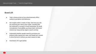 Brand Lift
● Take a close-up look at how advertisements affect
audience perception and behaviour.
● Get insights within a matter of days. See how your ads
are impacting the metrics that matter, including lifts
(as measured in surveys) in brand awareness, ad recall,
consideration, favourability, purchase intent, and brand
interest (as measured by organic search activity).
● Understand whether people intend to purchase your
products after seeing your video, and tweak your content
to drive the kind of actions you want viewers to take.
● Visit Brand Lift to get started.
 