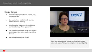 Google Surveys
● Find out what people really think in a fast, easy,
cost-efficient way.
● Use near real-time insights to help you make
creative decisions on the fly.
● Unlock data that helps you understand, justify,
and take advantage of new opportunities.
● Use screening questions to survey hard-to-reach
audiences and start seeing results in as little as
24 hours.
● Visit Google Surveys to get started.
Orbitz used Google Surveys to understand the needs of their
audience in near real-time, empowering them to respond quickly.
 