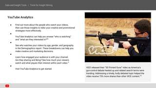 YouTube Analytics
● Find out more about the people who watch your videos,
then use those insights to tailor your creative and promotional
strategies more effectively.
●
YouTube Analytics can help you answer “who is watching”
and “what are they interested in?”8
●
See who watches your videos by age, gender, and geography
in the Demographics report. These breakdowns can help you
make creative and marketing decisions.
●
Learn how engaged your audience is with your channel.
Are they sharing and liking? See how much your viewers
watch and what piques their interest within each video.9
●
Visit YouTube Analytics to get started.
VICE released their “3D Printed Guns” video as America’s
gun-control debate heated up and related search terms were
trending. Addressing a timely, hotly debated topic helped the
video receive 73% more shares than other VICE content.10
 