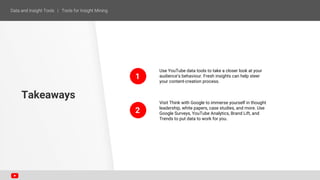 1
2
Use YouTube data tools to take a closer look at your
audience’s behaviour. Fresh insights can help steer
your content-creation process.
Visit Think with Google to immerse yourself in thought
leadership, white papers, case studies, and more. Use
Google Surveys, YouTube Analytics, Brand Lift, and
Trends to put data to work for you.
Takeaways
 