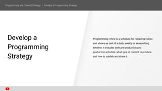 ONE
Develop a
Programming
Strategy
Programming refers to a schedule for releasing videos
and shows as part of a daily, weekly or season-long
timeline. It includes both pre-production and
production activities: what type of content to produce
and how to publish and share it.
 