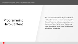 Programming
Hero Content
Hero moments are characterised by intense bursts of
activity and investment—when brands make important
choices to be seen by vast audiences, usually across a
short period of time. YouTube can be of unique help
thanks to the reach of its high-impact formats like the
Masthead and in-stream ads.
 