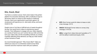Bite, Snack, Meal
YouTube is a creative canvas—that’s what makes it the perfect
platform for innovative advertising. With a multitude of ways to
tell stories, there’s no reason to lean heavily on traditional
formats. Here’s your opportunity to push back against :30
storyboards with typical arcs (i.e. slow build, climax, and brand
reveal at :25).
People come to YouTube to fulfill all sorts of needs throughout
the day, from quick how-to videos to entertaining carpool
karaoke. Their willingness to engage with your videos depends
on a variety of factors you can’t control. But you CAN control the
form your videos take, and the storytelling methods you employ.
Carefully calibrating these elements can help you meet viewers
at their moments of need.
Our recommended approach—“Bite, Snack, Meal”—helps you
rethink your story arc to orchestrate content across these
moments and drive maximum reach with your audience.
● BITE: Short format, quick-hit videos to tease or echo
a key message. 0-0:10.
● SNACK: Mid-length format videos to convey a key
message. 0:10-0:30.
● MEAL: Longer-form videos that aren’t possible on TV
with the ability to build brand equity. 0:30+.
 
