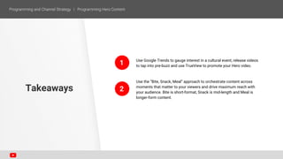 Use Google Trends to gauge interest in a cultural event, release videos
to tap into pre-buzz and use TrueView to promote your Hero video.
Use the “Bite, Snack, Meal” approach to orchestrate content across
moments that matter to your viewers and drive maximum reach with
your audience. Bite is short-format, Snack is mid-length and Meal is
longer-form content.
Takeaways
1
2
 