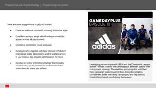 Here are some suggestions to get you started:
● Create an editorial voice with a strong, distinctive style.
● Consider casting a single identifiable personality to
appear across all your content.
● Maintain a consistent visual language.
● Communicate a regular and clear release schedule in
channel art, video descriptions and/or calls to action
in your videos. See Organic Optimisation for more.
● Develop an active promotion strategy that includes
social media, cross-promotions and incentives for
subscribers to share your videos.
Leveraging partnerships with UEFA and the Champions League,
adidas Football created the Gamedayplus series as part of their
Hub content strategy. These videos work together with their
Hero campaign to continue the Boss Everyday narrative,
complement other marketing campaigns, and help adidas
Football stay top-of-mind during the season.
 