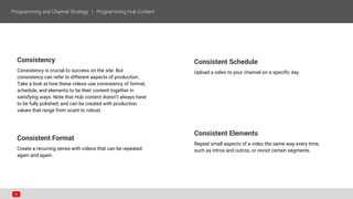 Consistency
Consistency is crucial to success on the site. But
consistency can refer to different aspects of production.
Take a look at how these videos use consistency of format,
schedule, and elements to tie their content together in
satisfying ways. Note that Hub content doesn’t always have
to be fully polished, and can be created with production
values that range from scant to robust.
Consistent Format
Create a recurring series with videos that can be repeated
again and again.
Consistent Schedule
Upload a video to your channel on a specific day.
Consistent Elements
Repeat small aspects of a video the same way every time,
such as intros and outros, or revisit certain segments.
 