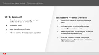 Best Practices to Remain Consistent
● Develop ideas that can be expressed over multiple
videos.
● Create a structured format that will prevent you
from having to reinvent every video.
● Make sure your videos have a clear point of view that
accurately reflects your messaging.
● Remember, consistency requires a sustainable
approach—considering costs, means of production,
and creative resources.
Why Be Consistent?
● Compel your audience to return again and again
to what they like and are familiar with.
● Increase fan loyalty.
● Make your audience comfortable.
● Help your audience develop a sense of expectation.
 