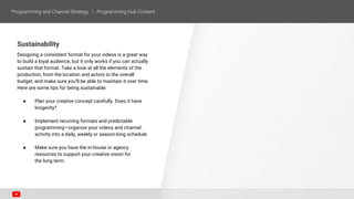 Sustainability
Designing a consistent format for your videos is a great way
to build a loyal audience, but it only works if you can actually
sustain that format. Take a look at all the elements of the
production, from the location and actors to the overall
budget, and make sure you’ll be able to maintain it over time.
Here are some tips for being sustainable:
● Plan your creative concept carefully. Does it have
longevity?
● Implement recurring formats and predictable
programming—organize your videos and channel
activity into a daily, weekly or season-long schedule.
● Make sure you have the in-house or agency
resources to support your creative vision for
the long term.
 