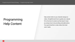 Programming
Help Content
Help content refers to your channel’s always-on
videos. Straightforward how-to guides are a natural
fit for this kind of content, but that doesn’t mean
you always have to be providing actionable advice.
Your goal should be to make videos that meet
users’ needs.
 