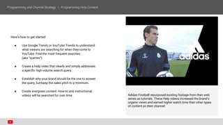 Here’s how to get started:
● Use Google Trends or YouTube Trends to understand
what viewers are searching for when they come to
YouTube. Find the most frequent searches
(aka “queries”).
● Create a Help video that clearly and simply addresses
a specific high-volume search query.
● Establish why your brand should be the one to answer
the query, but keep the sales pitch to a minimum.
● Create evergreen content. How-to and instructional
videos will be searched for over time. Adidas Football repurposed existing footage from their web
series as tutorials. These Help videos increased the brand’s
organic views and earned higher watch time than other types
of content on their channel.
 