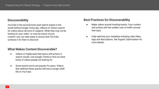 Discoverability
YouTube is the second-most-used search engine in the
world, behind Google. Every day, millions of visitors search
for videos about all sorts of subjects. While they may not be
looking for your video—or even be aware of your
content—you can take steps to ensure that YouTube
surfaces it for them to discover.
What Makes Content Discoverable?
● Videos on highly-searched topics will surface in
search results. Use Google Trends to find out what
kinds of videos people are looking for.
● Some search terms are popular for years. Videos
that address these queries will have a longer shelf
life on YouTube.
Best Practices for Discoverability
● Make videos around trending events. Your content
will surface with the sudden rush of traffic around
that topic.
● Fully optimise your metadata including video titles,
tags and descriptions. See Organic Optimisation for
more details.
 