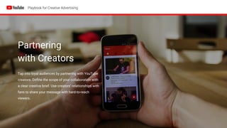 Partnering
with Creators
Tap into loyal audiences by partnering with YouTube
creators. Define the scope of your collaboration with
a clear creative brief. Use creators’ relationships with
fans to share your message with hard-to-reach
viewers.
 