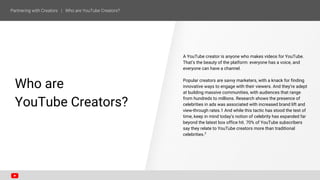 Who are
YouTube Creators?
A YouTube creator is anyone who makes videos for YouTube.
That’s the beauty of the platform: everyone has a voice, and
everyone can have a channel.
Popular creators are savvy marketers, with a knack for finding
innovative ways to engage with their viewers. And they’re adept
at building massive communities, with audiences that range
from hundreds to millions. Research shows the presence of
celebrities in ads was associated with increased brand lift and
view-through rates.1 And while this tactic has stood the test of
time, keep in mind today’s notion of celebrity has expanded far
beyond the latest box office hit. 70% of YouTube subscribers
say they relate to YouTube creators more than traditional
celebrities.2
 