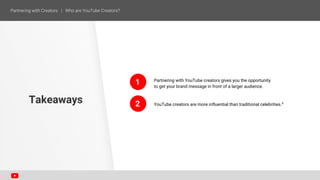 Partnering with YouTube creators gives you the opportunity
to get your brand message in front of a larger audience.
YouTube creators are more influential than traditional celebrities.6
Takeaways
1
2
 