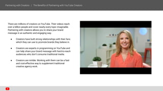 There are millions of creators on YouTube. Their videos reach
over a billion people and cover nearly every topic imaginable.
Partnering with creators allows you to share your brand
message in an authentic and engaging way.
● Creators have built strong relationships with their fans
which they can use to promote brands they believe in.
● Creators are experts in programming on YouTube and
can help share your brand message with hard-to-reach
audiences who don’t consume traditional media.
● Creators are nimble. Working with them can be a fast
and cost-effective way to supplement traditional
creative agency work.
 