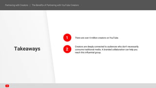 There are over 4 million creators on YouTube.
Creators are deeply connected to audiences who don’t necessarily
consume traditional media. A branded collaboration can help you
reach this influential group.
Takeaways
1
2
 