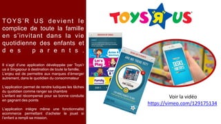 Voir la vidéo
https://vimeo.com/129175134
Il s’agit d’une application développée par Toys’r
us à Singapour à destination de toute la famille;
L’enjeu est de permettre aux marques d’émerger
autrement, dans le quotidien du consommateur
L’application permet de rendre ludiques les tâches
du quotidien comme ranger sa chambre
L’enfant est récompensé pour sa bonne conduite
en gagnant des points
L’application intègre même une fonctionnalité
ecommerce permettant d’acheter le jouet si
l’enfant a rempli sa mission.
TOYS’R U S devient le
complice de toute la famille
en s’invitant dans la vie
quotidienne des enfants et
d e s p a r e n t s .
 
