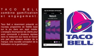 Taco Bell a récemment présenté un
nouveau programme de fidélité basé
sur le jeu dans son appli mobile.
L’enseigne récompense les clients pour
avoir commandé à plusieurs reprises
dans le restaurant aux tacos et d’avoir
pris part aux réseaux sociaux de la
marque. Une nouvelle conception de la
fidélisation via la gamification …
T A C O B E L L
c o m b i n e g a m i f i c a t i o n
e t e n g a g e m e n t .
 