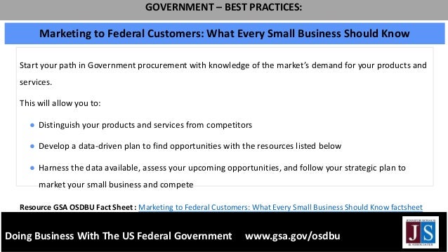 Doing Business With The US Federal Government www.gsa.gov/osdbu
GOVERNMENT – BEST PRACTICES:
Start your path in Government procurement with knowledge of the market’s demand for your products and
services.
This will allow you to:
● Distinguish your products and services from competitors
● Develop a data-driven plan to find opportunities with the resources listed below
● Harness the data available, assess your upcoming opportunities, and follow your strategic plan to
market your small business and compete
Marketing to Federal Customers: What Every Small Business Should Know
Resource GSA OSDBU Fact Sheet : Marketing to Federal Customers: What Every Small Business Should Know factsheet
 